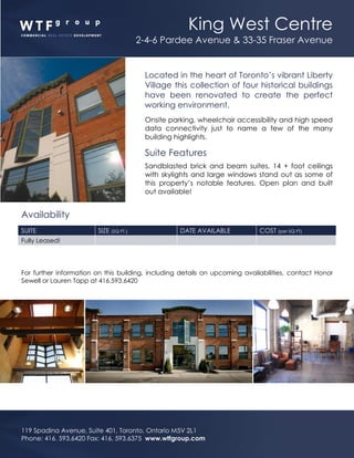 King West Centre
2-4-6 Pardee Avenue & 33-35 Fraser Avenue
119 Spadina Avenue, Suite 401, Toronto, Ontario M5V 2L1
Phone: 416. 593.6420 Fax: 416. 593.6375 www.wtfgroup.com
Located in the heart of Toronto’s vibrant Liberty
Village this collection of four historical buildings
have been renovated to create the perfect
working environment.
Onsite parking, wheelchair accessibility and high speed
data connectivity just to name a few of the many
building highlights.
Suite Features
Sandblasted brick and beam suites, 14 + foot ceilings
with skylights and large windows stand out as some of
this property’s notable features. Open plan and built
out available!
Availability
SUITE SIZE (SQ FT.) DATE AVAILABLE COST (per SQ FT)
Fully Leased!
For further information on this building, including details on upcoming availabilities, contact Honor
Sewell or Lauren Tapp at 416.593.6420
 