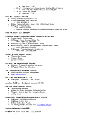  0900 at the LFCAC
           o   26 July – Know your Score: Understanding Credit and Credit Reports
                    1400-1500 at the ACS Conference Room, Bldg 3401
           o   26 July – Spring into Summer
                    1800-2000, LFCAC

SLO – Ms. Joan York: 361-9377
       21 July – Parents Day Out, 0900-1300
       21 July – Homemade Baby Food Class
           o 1000-1200 CDC II
       28 July – Welcome/Goodbye Nature Hike, 1300 at Youth Center
       13 August – Schools Reopen
           o No Shots, No School!
           o Possible to register downtown, but only recommended if student has an IEP

DHR – Mr. Charlie Carr: 353-1377

Chaplain’s Office – Chaplain (MAJ) Allen: 353-9825 or 907-831-9054
       Chaplain Weekly Opportunities
       13-14 July – Family Overnight Rafting Trip
           o POC: CH Brocato, 361-4380
       19 and 26 July – PWOC, Northern Lights Chapel
       4 and 25 August – Alaskan Wild Beast Feast, Southern Lights Chapel
           o POC: CH Brocato, 361-4380
       6-12 August – Protestant Vacation Bible School
           o POC: Robb Auker, 353-2088

Safety – Mr. Doug Harmon: 353-6473
        PT Areas/Run Routes
        Weapons Safety
        Contact Information

ASYMCA – Ms. Rachel Oldfield: 353-5962
                 th
     3 August – 8 Annual Charity Golf Tournament
     18 August – Mother Son Adventure

The Exchange – Ms. Kathy Maes: 356-1357
       13-26 July - Pure Kindness Sweepstakes
       shopmyexchange.com

DeCA – Ms. Lori McDonald: 353-7310
      30 August – 1 September – Case Lot Sale

American Red Cross – Ms. Lynette Leasure: 353-7234

NHC – Mr. Chris Anderson: 356-7101
      Developmental Snapshot
      28 July – Ice Cream Skedaddle: 5K Family Fun Run
      7 August – National Night Out, Holiday Inn Express
      Looking Ahead

Public Affairs Office (PAO) – Ms. Connie Storch: 353-6780
       18-21 July – World Eskimo Olympics
       18-22 July - Golden Days
       21 July: Golden Days Parade
       For monthly calendar of events, email pao.fwa@us.army.mil

Community Spouses’ Club (CSC):

Next CAC will be: 01 August in the LFCAC Ballroom
 