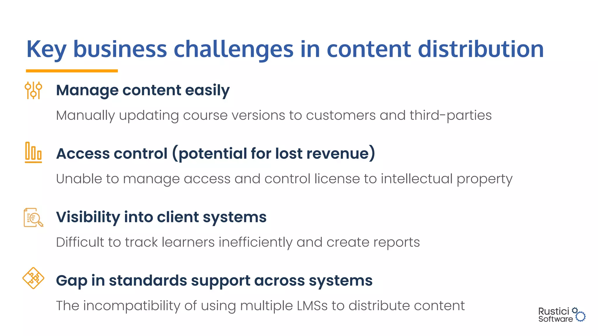 Key business challenges in content distribution
Manage content easily
Manually updating course versions to customers and third-parties
Access control (potential for lost revenue)
Unable to manage access and control license to intellectual property
Visibility into client systems
Difficult to track learners inefficiently and create reports
Gap in standards support across systems
The incompatibility of using multiple LMSs to distribute content
 