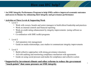 How can IFC help?
• An SME Integrity Performance Program to help SMEs achieve improved economic outcomes
  and access to finance by enhancing their integrity and governance performance

• Activities at Three Levels & Supporting Work
       Level 1
            • Work with owners, boards and senior managers to build ethical leadership and practices
            • Work on internal controls and financial reporting
            • Work on credit rating enhancement by integrity improvements (using software as
               needed)
            • Co-ordination with SME toolkit programs

      Level 2
         • Aid reputation risk management
         • Guide on media relationships, case studies to communicate integrity improvements

      Level 3
         • Build collective approaches with strong governance structures
         • Aid with auditing and monitoring compliance mechanism with agreements
         • Guide on using social pressure and media for compliance and collective action

• Supported by investment climate and other reforms to reduce the government
                                                                                                       5
  “touch-points” that cause pressure on SME integrity
 