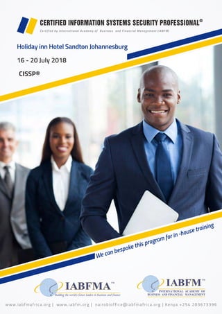 CDFPS®
CERTIFIED INFORMATION SYSTEMS SECURITY PROFESSIONAL®
Certified by International Academy of Business and Financial Management (IABFM)
We can bespoke this program for in -house training
Building the world’s future leaders in business and finance
16 - 20 July 2018
CISSP®
www.iabfmafrica.org | www.iabfm.org | nairobioffice@iabfmafrica.org | Kenya +254 203673396
Holiday inn Hotel Sandton Johannesburg
 