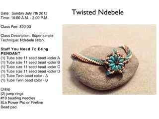 Twisted NdebeleDate: Sunday July 7th 2013
Time: 10:00 A.M. - 2:00 P.M.
Class Fee: $20.00
Class Description: Super simple
Technique: Ndebele stitch.
Stuff You Need To Bring
PENDANT
(1) Tube size 11 seed bead -color A
(1) Tube size 11 seed bead -color B
(1) Tube size 11 seed bead -color C
(1) Tube size 11 seed bead -color D
(1) Tube Twin bead color - A
(1) Tube Twin bead color - B
Clasp
(2) jump rings
#10 beading needles
8Lb Power Pro or Fireline
Bead pad
 
