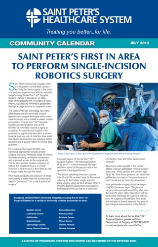COMMUNITY CALENDAR                                                                                                                            JULY 2012



    Saint Peter’s First in Area
   to perform Single-Incision
        robotics Surgery
S
       aint Peter’s University Hospital is the
       first hospital in central New Jersey –
       and only the third hospital in the state
– to perform single-incision robotic-assisted
surgery using the da Vinci® Si™ Surgical
System. James E. Gervasoni, Jr., M.D.,
chair of the Department of Surgery at Saint
Peter’s, successfully removed a gallbladder
through a single incision in a patient’s navel.
The state-of-the-art technology has many
advantages over the minimally invasive
laparoscopic surgical technique which uses
small incisions, but is limited to select, simple
procedures. The da Vinci® Si™ Surgical
System provides patients with all the
benefits of minimally invasive surgery as
compared to open-wound surgery – the
potential for significantly less pain, a shorter
hospital stay, less risk of infection, less blood
loss, fewer transfusions, less scarring, faster
recovery and a quicker return to normal daily
activities.
For surgeons, the major benefits over
traditional approaches include greater
                                                    James E. Gervasoni, Jr., M.D., chair of the Department of Surgery at Saint Peter’s University Hospital
surgical precision, increased range of motion,
improved dexterity, enhanced visualization
                                                    A unique feature of the da Vinci® Si™                      of infection, than with other laparoscopic
and improved access to the surgical site.
                                                    Surgical System – the latest generation                    methods.”
The da Vinci system enables surgeons to
                                                    of da Vinci® – is the enhanced 3D, high-
reduce the traditional four to six small                                                                       About one million people in the United
                                                    definition vision of the area on which the
incisions to one incision of less than an inch                                                                 States undergo gallbladder removal surgery
                                                    operation is being performed.
in length made through the navel.                                                                              every year. Forty percent are women ages
                                                    “The actual operating time took a grand                    18 to 44. Now those patients can have their
“The maneuverability and precision of these
                                                    total of only 35 minutes,” says Dr. Gervasoni              gallbladder removed in the same time as a
instruments is better than the human hand,”
                                                    referring to the historic single-point-of-                 lunch break and be home by dinnertime.
says Dr. Gervasoni. “This is the future of all
                                                    entry surgery using da Vinci at Saint Peter’s.
surgery.”                                                                                                      “And gallbladder surgery is just the begin-
                                                    “And the patient experienced less scarring
                                                                                                               ning,” Dr. Gervasoni says. “Single-port
                                                    and recovery time, as well as a lower risk
                                                                                                               surgery will supersede everything else over
                                                                                                               the next 25 years. Most operations will be
                                                                                                               performed robotically through one entry or
      Surgeons at Saint Peter’s University Hospital are using the da Vinci® Si™                                port. All surgeons should learn how to do
      Surgical System for a variety of minimally invasive procedures to treat:                                 this and get on board, because this type of
                                                                                                               technological advancement is the future.”

                    Bladder Cancer                    Kidney Disorders
                    Colorectal Cancer                 Kidney Cancer
                    Gallbladder                       Prostate Cancer
                                                                                                               To learn more about the da Vinci® Si™
                                                                                                               Surgical System, please call the
                    Endometriosis                     Throat Cancer
                                                                                                               Department of Surgery at 732-745-8571
                    Gynecologic Cancer                Uterine Fibroids                                         or visit saintpetershcs.com/daVinci
                    Heavy Uterine Bleeding            Uterine Prolapse




              A LISTING OF PROGRAMS OFFERED THIS MONTH CAN BE FOUND ON THE REVERSE SIDE.
 