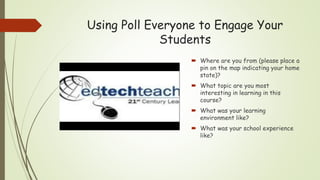 Using Poll Everyone to Engage Your
Students
 Where are you from (please place a
pin on the map indicating your home
state)?
 What topic are you most
interesting in learning in this
course?
 What was your learning
environment like?
 What was your school experience
like?
 