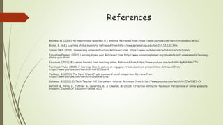 References
Belinkie, M. (2008). 40 inspirational speeches in 2 minutes. Retrieved from https://www.youtube.com/watch?v=d6wRkzCW5qI
Bixler, B. (n.d.). Learning styles inventory. Retrieved from http://www.personal.psu.edu/bxb11/LSI/LSI.htm
Canvas LMS. (2015). Humanizing online instruction. Retrieved from https://www.youtube.com/watch?v=Us7w1b7UVwU
Education Planner. (2011). Learning styles quiz. Retrieved from http://www.educationplanner.org/students/self-assessments/learning-
styles-quiz.shtml
Educause. (2013). 8 Lessons learned from teaching online. Retrieved from https://www.youtube.com/watch?v=Bp4BG4Me7TU
FacilitadorTube. (2010). E-learning: How to deliver an engaging virtual classroom presentation. Retrieved from
https://www.youtube.com/watch?v=VxY22IhbaH4
Faulkner, B. (2013). The Devil Wears Prada downward social comparison. Retrieve from
https://www.youtube.com/watch?v=c3gGkiWSzvg
Kulowiec, G. (2011). EdTech Teacher Poll Everywhere tutorial. Retrieved from https://www.youtube.com/watch?v=ZZwPL8Ef-CY
Getzlaf, B., Perry, B., Toffner, G., Lamarche, K., & Edwards, M. (2009). Effective instructor feedback: Perceptions of online graduate
students. Journal Of Educators Online, 6(2).
 