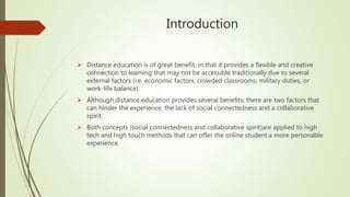 Introduction
 Distance education is of great benefit, in that it provides a flexible and creative
connection to learning that may not be accessible traditionally due to several
external factors (i.e. economic factors, crowded classrooms, military duties, or
work-life balance).
 Although distance education provides several benefits, there are two factors that
can hinder the experience, the lack of social connectedness and a collaborative
spirit.
 Both concepts (social connectedness and collaborative spirit)are applied to high
tech and high touch methods that can offer the online student a more personable
experience.
 