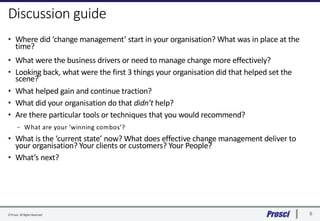 ©Prosci. All RightsReserved. 6
Discussion guide
• Where did ‘change management’ start in your organisation? What was in pl...