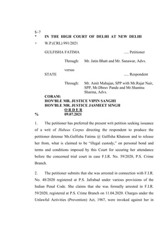 $~7
* IN THE HIGH COURT OF DELHI AT NEW DELHI
+ W.P.(CRL) 991/2021
GULFISHA FATIMA ..... Petitioner
Through: Mr. Jatin Bhatt and Mr. Sanawar, Advs.
versus
STATE ..... Respondent
Through: Mr. Amit Mahajan, SPP with Mr.Rajat Nair,
SPP, Mr.Dhruv Pande and Mr.Shantnu
Sharma, Advs.
CORAM:
HON'BLE MR. JUSTICE VIPIN SANGHI
HON'BLE MR. JUSTICE JASMEET SINGH
O R D E R
% 09.07.2021
1. The petitioner has preferred the present writ petition seeking issuance
of a writ of Habeas Corpus directing the respondent to produce the
petitioner detenue Ms.Gulfisha Fatima @ Gulfisha Khatoon and to release
her from, what is claimed to be “illegal custody,” on personal bond and
terms and conditions imposed by this Court for securing her attendance
before the concerned trial court in case F.I.R. No. 59/2020, P.S. Crime
Branch.
2. The petitioner submits that she was arrested in connection with F.I.R.
No. 48/2020 registered at P.S. Jafrabad under various provisions of the
Indian Penal Code. She claims that she was formally arrested in F.I.R.
59/2020, registered at P.S. Crime Branch on 11.04.2020. Charges under the
Unlawful Activities (Prevention) Act, 1967, were invoked against her in
Digitally Signed By:AMIT
ARORA
Signing Date:13.07.2021
23:24:11
Signature Not Verified
 