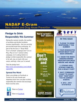 NADAP E-Gram
Navy Alcohol and Drug Abuse Prevention
www.nadap.navy.mil July 2013 ● Page 1
IN THIS ISSUE
1 PLEDGE TO DRINK
RESPONSIBLY THIS
SUMMER
2 YOUR DESIGNATED
DRIVER MIGHT HAVE
BEEN DRINKING
3-4 KNOW THE RISKS:
UNDERSTANDING
PRESCRIPTION DRUG
MISUSE AND ABUSE
5 STRONG KIDS,
STRONG FAMILIES,
FOR A READY FLEET
6 NAVY COMMANDS
COAST TO COAST
HOST “KEEP WHAT
YOU’VE EARNED”
EVENTS
6 2012 – 2013
STATISTICS
During the summer months, the number
of accidents and alcohol incidents
increase significantly—but you can help
prevent that trend from continuing. As
part of the the Navy’s “Keep What
You’ve Earned” campaign and “Live to
Play, Play to Live” summer safety
campaign, we’re asking Sailors to
pledge to drink responsibly this summer
to be safe, stay on track with your
career, and keep what you’ve earned.
Take the pledge here:
http://www.surveymonkey.com/s/drinkr
esponsibly
Spread the Word
Share your pledge on Facebook or
Twitter to let your friends and
shipmates know how you plan to drink
responsibly this summer and encourage
them to do the same.
Share on Twitter
Share on Facebook
Pledge to Drink
Responsibly this Summer
 