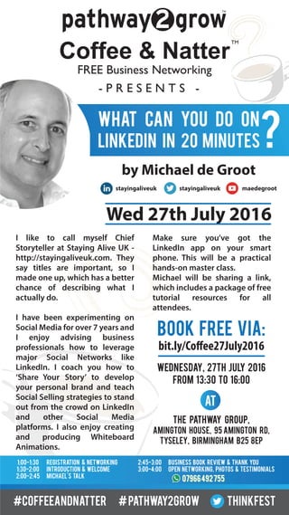 TM
Coffee & Natter
- P R E S E N T S -
FREE Business Networking
TM
What can you do on
LinkedIn in 20 minutes?
BOOK FREE VIA:
WEDNESDAY, 27TH july 2016
FROM 13:30 TO 16:00
bit.ly/Coffee27July2016
The Pathway Group,
Amington House, 95 Amington Rd,
Tyseley, Birmingham B25 8EP
1:00-1:30
1:30-2:00
2:00-2:45
Registration & networking
introduction & welcome
Michael's talk
2:45-3:00
3:00-4:00
0796649275507966492755
Business Book review & thank you
open networking, photos & testimonials
by Michael de Groot
Wed 27th July 2016
I like to call myself Chief
Storyteller at Staying Alive UK -
http://stayingaliveuk.com. They
say titles are important, so I
made one up, which has a better
chance of describing what I
actually do.
I have been experimenting on
Social Media for over 7 years and
I enjoy advising business
professionals how to leverage
major Social Networks like
LinkedIn. I coach you how to
‘Share Your Story’ to develop
your personal brand and teach
Social Selling strategies to stand
out from the crowd on LinkedIn
and other Social Media
platforms. I also enjoy creating
and producing Whiteboard
Animations.
Make sure you’ve got the
LinkedIn app on your smart
phone. This will be a practical
hands-on master class.
Michael will be sharing a link,
which includes a package of free
tutorial resources for all
attendees.
#coffeeandnatter #pathway2grow thinkfest
At
stayingaliveuk stayingaliveuk maedegroot
 