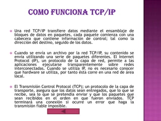    Una red TCP/IP transfiere datos mediante el ensamblaje de
    bloques de datos en paquetes, cada paquete comienza con una
    cabecera que contiene información de control; tal como la
    dirección del destino, seguido de los datos.

   Cuando se envía un archivo por la red TCP/IP, su contenido se
    envía utilizando una serie de paquetes diferentes. El Internet
    Protocol (IP), un protocolo de la capa de red, permite a las
    aplicaciones ejecutarse transparentemente sobre redes
    interconectadas. Cuando se utiliza IP, no es necesario conocer
    que hardware se utiliza, por tanto ésta corre en una red de área
    local.

   El Transmisión Control Protocol (TCP); un protocolo de la capa de
    transporte, asegura que los datos sean entregados, que lo que se
    recibe, sea lo que se pretendía enviar y que los paquetes que
    sean recibidos en el orden en que fueron enviados. TCP
    terminará una conexión si ocurre un error que haga la
    transmisión fiable imposible.
 