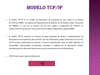    El modelo TCP/IP es un modelo de descripción de protocolos de red creado en la década
    de 1970 por DARPA, una agencia del Departamento de Defensa de los Estados Unidos. Evolucionó
    de ARPANET, el cual fue la primera red de área amplia y predecesora de Internet. EL
    modelo TCP/IP se denomina a veces como Internet Model, Modelo DoD o Modelo DARPA.



   El modelo TCP/IP, describe un conjunto de guías generales de diseño e implementación de
    protocolos de red específicos para permitir que una computadora pueda comunicarse en una red.
    TCP/IP provee conectividad de extremo a extremo especificando como los datos deberían ser
    formateados, direccionados, transmitidos, enrutados y recibidos por el destinatario. Existen
    protocolos para los diferentes tipos de servicios de comunicación entre computadoras.



   TCP/IP tiene cuatro capas de abstracción
 