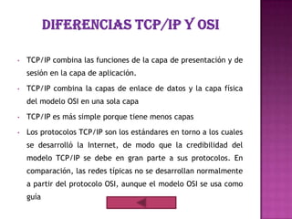 •   TCP/IP combina las funciones de la capa de presentación y de
    sesión en la capa de aplicación.

•   TCP/IP combina la capas de enlace de datos y la capa física
    del modelo OSI en una sola capa

•   TCP/IP es más simple porque tiene menos capas
•   Los protocolos TCP/IP son los estándares en torno a los cuales
    se desarrolló la Internet, de modo que la credibilidad del
    modelo TCP/IP se debe en gran parte a sus protocolos. En
    comparación, las redes típicas no se desarrollan normalmente
    a partir del protocolo OSI, aunque el modelo OSI se usa como
    guía
 