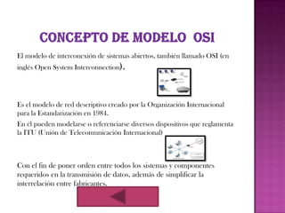 El modelo de interconexión de sistemas abiertos, también llamado OSI (en
inglés Open System Interconnection).




Es el modelo de red descriptivo creado por la Organización Internacional
para la Estandarización en 1984.
En él pueden modelarse o referenciarse diversos dispositivos que reglamenta
la ITU (Unión de Telecomunicación Internacional)



Con el fin de poner orden entre todos los sistemas y componentes
requeridos en la transmisión de datos, además de simplificar la
interrelación entre fabricantes.
 