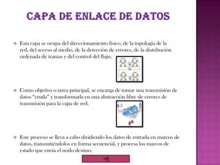    Esta capa se ocupa del direccionamiento físico, de la topología de la
    red, del acceso al medio, de la detección de errores, de la distribución
    ordenada de tramas y del control del flujo.




   Como objetivo o tarea principal, se encarga de tomar una transmisión de
    datos “cruda” y transformarla en una abstracción libre de errores de
    transmisión para la capa de red.




   Este proceso se lleva a cabo dividiendo los datos de entrada en marcos de
    datos, transmitiéndolos en forma secuencial, y procesa los marcos de
    estado que envía el nodo destino.
 