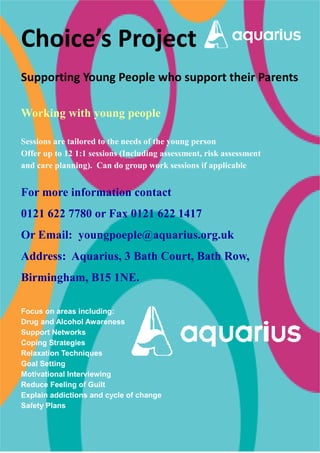 Choice’s Project 
Supporting Young People who support their Parents 
Working with young people 
Sessions are tailored to the needs of the young person 
Offer up to 12 1:1 sessions (Including assessment, risk assessment 
and care planning). Can do group work sessions if applicable 
For more information contact 
0121 622 7780 or Fax 0121 622 1417 
Or Email: youngpoeple@aquarius.org.uk 
Address: Aquarius, 3 Bath Court, Bath Row, 
Birmingham, B15 1NE. 
Focus on areas including: 
Drug and Alcohol Awareness 
Support Networks 
Coping Strategies 
Relaxation Techniques 
Goal Setting 
Motivational Interviewing 
Reduce Feeling of Guilt 
Explain addictions and cycle of change 
Safety Plans 
 