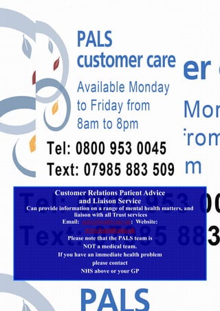 Customer Relations Patient Advice 
and Liaison Service 
Can provide information on a range of mental health matters, and 
liaison with all Trust services 
Email: pals@bsmhft.nhs.uk: Website: 
www.bsmhft.nhs.uk 
Please note that the PALS team is 
NOT a medical team. 
If you have an immediate health problem 
please contact 
NHS above or your GP 
 
