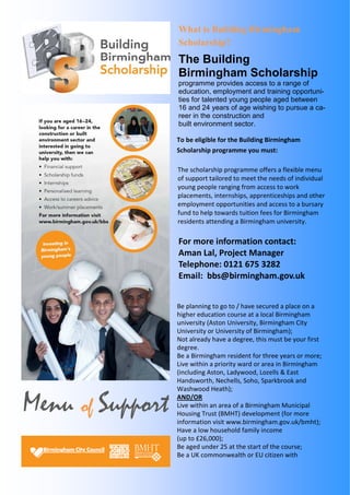 Menu of Support 
What is Building Birmingham 
Scholarship? 
The Building 
Birmingham Scholarship 
programme provides access to a range of 
education, employment and training opportuni-ties 
for talented young people aged between 
16 and 24 years of age wishing to pursue a ca-reer 
in the construction and 
built environment sector. 
To be eligible for the Building Birmingham 
Scholarship programme you must: 
The scholarship programme offers a flexible menu 
of support tailored to meet the needs of individual 
young people ranging from access to work 
placements, internships, apprenticeships and other 
employment opportunities and access to a bursary 
fund to help towards tuition fees for Birmingham 
residents attending a Birmingham university. 
For more information contact: 
Aman Lal, Project Manager 
Telephone: 0121 675 3282 
Email: bbs@birmingham.gov.uk 
Be planning to go to / have secured a place on a 
higher education course at a local Birmingham 
university (Aston University, Birmingham City 
University or University of Birmingham); 
Not already have a degree, this must be your first 
degree. 
Be a Birmingham resident for three years or more; 
Live within a priority ward or area in Birmingham 
(including Aston, Ladywood, Lozells & East 
Handsworth, Nechells, Soho, Sparkbrook and 
Washwood Heath); 
AND/OR 
Live within an area of a Birmingham Municipal 
Housing Trust (BMHT) development (for more 
information visit www.birmingham.gov.uk/bmht); 
Have a low household family income 
(up to £26,000); 
Be aged under 25 at the start of the course; 
Be a UK commonwealth or EU citizen with 
 