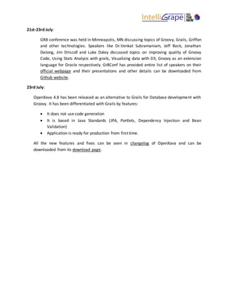 21st-23rd July:
GR8 conference was held in Minneapolis, MN discussing topics of Groovy, Grails, Griffon
and other technologies. Speakers like Dr.Venkat Subramaniam, Jeff Beck, Jonathan
DeJong, Jim Driscoll and Luke Daley discussed topics on improving quality of Groovy
Code, Using Stats Analysis with grails, Visualizing data with D3, Groovy as an extension
language for Oracle respectively. Gr8Conf has provided entire list of speakers on their
official webpage and their presentations and other details can be downloaded from
Github website.
23rd July:
OpenXava 4.8 has been released as an alternative to Grails for Database development with
Groovy. It has been differentiated with Grails by features:
 It does not use code generation
 It is based in Java Standards (JPA, Portlets, Dependency Injection and Bean
Validation)
 Application is ready for production from first time.
All the new features and fixes can be seen in changelog of OpenXava and can be
downloaded from its download page.
 