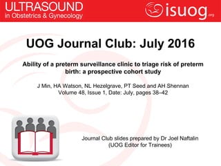 UOG Journal Club: July 2016
Ability of a preterm surveillance clinic to triage risk of preterm
birth: a prospective cohort study
J Min, HA Watson, NL Hezelgrave, PT Seed and AH Shennan
Volume 48, Issue 1, Date: July, pages 38–42
Journal Club slides prepared by Dr Joel Naftalin
(UOG Editor for Trainees)
 