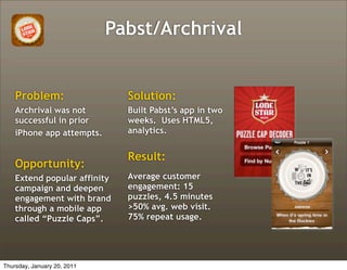 Pabst/Archrival


    Problem:                   Solution:
    Archrival was not          Built Pabst’s app in two
    successful in prior        weeks. Uses HTML5,
    iPhone app attempts.       analytics.


                               Result:
    Opportunity:
    Extend popular affinity    Average customer
    campaign and deepen        engagement: 15
    engagement with brand      puzzles, 4.5 minutes
    through a mobile app       >50% avg. web visit.
    called “Puzzle Caps”.      75% repeat usage.




Thursday, January 20, 2011
 