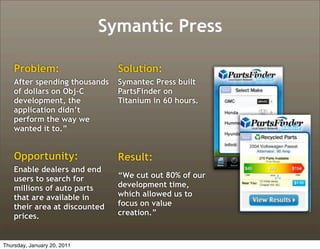Symantic Press

    Problem:                   Solution:
    After spending thousands   Symantec Press built
    of dollars on Obj-C        PartsFinder on
    development, the           Titanium in 60 hours.
    application didn’t
    perform the way we
    wanted it to.”


    Opportunity:               Result:
    Enable dealers and end
    users to search for        “We cut out 80% of our
    millions of auto parts     development time,
    that are available in      which allowed us to
    their area at discounted   focus on value
    prices.                    creation.”



Thursday, January 20, 2011
 