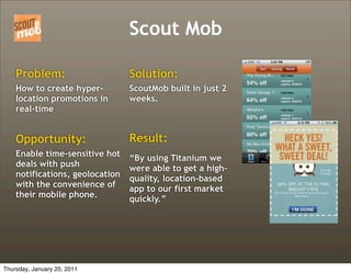 Scout Mob

    Problem:                     Solution:
    How to create hyper-         ScoutMob built in just 2
    location promotions in       weeks.
    real-time


    Opportunity:                 Result:
    Enable time-sensitive hot    “By using Titanium we
    deals with push              were able to get a high-
    notifications, geolocation   quality, location-based
    with the convenience of      app to our first market
    their mobile phone.          quickly.”




Thursday, January 20, 2011
 