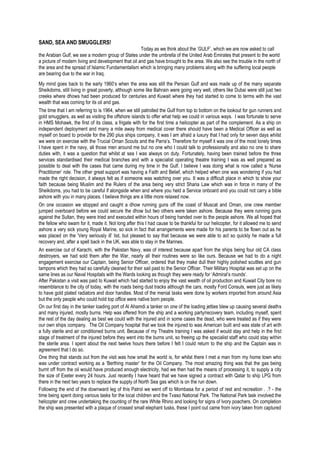 SAND, SEA AND SMUGGLERS!
Today as we think about the ‘GULF’, which we are now asked to call
the Arabian Gulf, we see a modern group of States under the umbrella of the United Arab Emirates that present to the world
a picture of modern living and development that oil and gas have brought to the area. We also see the trouble in the north of
the area and the spread of Islamic Fundamentalism which is bringing many problems along with the suffering local people
are bearing due to the war in Iraq.
My mind goes back to the early 1960’s when the area was still the Persian Gulf and was made up of the many separate
Sheikdoms, still living in great poverty, although some like Bahrain were going very well, others like Dubai were still just two
creeks where dhows had been produced for centuries and Kuwait where they had started to come to terms with the vast
wealth that was coming for its oil and gas.
The time that I am referring to is 1964, when we still patrolled the Gulf from top to bottom on the lookout for gun runners and
gold smugglers, as well as visiting the offshore islands to offer what help we could in various ways. I was fortunate to serve
in HMS Mohawk, the first of its class, a frigate with for the first time a helicopter as part of the complement. As a ship on
independent deployment and many a mile away from medical cover there should have been a Medical Officer as well as
myself on board to provide for the 290 plus ships company, it was I am afraid a luxury that I had only for seven days whilst
we were on exercise with the Trucial Oman Scouts and the Parra’s. Therefore for myself it was one of the most lonely times
I have spent in the navy, all those men around me but no one who I could talk to professionally and also no one to share
duties with, it was a question that whilst at sea I was always on duty. Fortunately, having been trained before the three
services standardised their medical branches and with a specialist operating theatre training I was as well prepared as
possible to deal with the cases that came during my time in the Gulf. I believe I was doing what is now called a ‘Nurse
Practitioner’ role. The other great support was having a Faith and Belief, which helped when one was wondering if you had
made the right decision, it always felt as if someone was watching over you. It was a difficult place in which to show your
faith because being Muslim and the Rulers of the area being very strict Sharia Law which was in force in many of the
Sheikdoms, you had to be careful if alongside when and where you held a Service onboard and you could not carry a bible
ashore with you in many places. I believe things are a little more relaxed now.
On one occasion we stopped and caught a dhow running guns off the coast of Muscat and Oman, one crew member
jumped overboard before we could secure the dhow but two others were taken ashore. Because they were running guns
against the Sultan, they were tried and executed within hours of being handed over to the people ashore. We all hoped that
the fellow who swam for it, made it. Not long after this I had cause to be thankful for our helicopter, for it allowed me to send
ashore a very sick young Royal Marine, so sick in fact that arrangements were made for his parents to be flown out as he
was placed on the ‘Very seriously ill’ list, but pleased to say that because we were able to act so quickly he made a full
recovery and, after a spell back in the UK, was able to stay in the Marines.
An exercise out of Karachi, with the Pakistan Navy, was of interest because apart from the ships being four old CA class
destroyers, we had sold them after the War, nearly all their routines were so like ours. Because we had to do a night
engagement exercise our Captain, being Senior Officer, ordered that they make dull their highly polished scuttles and gun
tampons which they had so carefully cleaned for their sail past to the Senior Officer. Their Military Hospital was set up on the
same lines as our Naval Hospitals with the Wards looking as though they were ready for ‘Admiral’s rounds’.
After Pakistan a visit was paid to Kuwait which had started to enjoy the vast wealth of oil production and Kuwait City bore no
resemblance to the city of today, with the roads being dust tracks although the cars, mostly Ford Consuls, were just as likely
to have gold plated radiators and door handles. Most of the menial tasks were done by workers imported from around Asia
but the only people who could hold top office were native born people.
On our first day in the tanker loading port of Al Ahamdi a tanker on one of the loading jetties blew up causing several deaths
and many injured, mostly burns. Help was offered from the ship and a working party/recovery team, including myself, spent
the rest of the day dealing as best we could with the injured and in some cases the dead, who were treated as if they were
our own ships company. The Oil Company hospital that we took the injured to was American built and was state of art with
a fully sterile and air conditioned burns unit. Because of my Theatre training I was asked if would stay and help in the first
stage of treatment of the injured before they went into the burns unit, so freeing up the specialist staff who could stay within
the sterile area. I spent about the next twelve hours there before I felt I could return to the ship and the Captain was in
agreement that I do so.
One thing that stands out from the visit was how small the world is, for whilst there I met a man from my home town who
was under contract working as a ‘Berthing master’ for the Oil Company. The most amazing thing was that the gas being
burnt off from the oil would have produced enough electricity, had we then had the means of processing it, to supply a city
the size of Exeter every 24 hours. Just recently I have heard that we have signed a contract with Qatar to ship LPG from
there in the next two years to replace the supply of North Sea gas which is on the run down.
Following the end of the downward leg of this Patrol we went off to Mombasa for a period of rest and recreation . .? - the
time being spent doing various tasks for the local children and the Tvaso National Park. The National Park task involved the
helicopter and crew undertaking the counting of the rare White Rhino and looking for signs of Ivory poachers. On completion
the ship was presented with a plaque of crossed small elephant tusks, these I point out came from ivory taken from captured
 