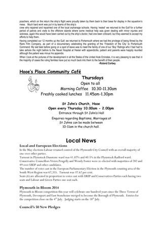 poachers, which on the return the ship’s flight were proudly taken by them back to their base for display in the squadron’s
mess. Much hard work was put in by teams of the ship’s
crew who repaired and repainted one of the local orphanage schools. Having ‘rested’ we returned to the Gulf for a further
period of patrols and visits to the offshore islands where some medical help was given dealing with minor injuries and
sickness, again this would have been carried out by the ship’s doctor, had one been onboard, but they seemed to accept my
efforts to help them.
Having completed our 12 months up the Gulf, we returned to Portsmouth where we had the privilege of being filmed by the
Rank Film Company, as part of a documentary celebrating the granting of the ‘Freedom of the City’ to Portsmouth
Command. My last task before going on a spot of leave was to meet the family of one of our ‘Boy’ Ratings who I had had to
take ashore the night before to the Naval Hospital at Haslar with appendicitis, patient and parents were happily reunited
although the patient was minus his appendix.
When I look at the pictures of the development in all the States of the United Arab Emirates, it is very pleasing to see that in
the majority of cases the ruling families have put so much back into them to the benefit of their people.
-Roland Corbey
Hooe’s Place Community Café
Thursdays
Open to all
Morning Coffee 10.30-11.30am
Freshly cooked lunches 11.45am-1.30pm
St John’s Church, Hooe
Open every Thursday 10.00am - 2.00pm
Entrance through St John’s Hall
Enquires regarding Baptisms, Marriages at
St Johns can be made between
10-11am in the church hall.
Local News
Local and European Elections
In the May elections Labour retained control of the Plymouth City Council with an overall majority of
one over other parties.
Turnout in Plymstock Dunstone ward was 41.87% and 40.5% in the Plymstock Radford ward.
Conservative Councillors Vivien Pengelly and Wendy Foster were re-elected with majorities of 282 and
49 over UKIP and other candidates.
The number of votes cast in the European Parliamentary Election in the Plymouth counting area of the
South West Region was 67,335. Turnout was 37.62 per cent.
Seats (6) are allocated in proportion to votes cast with UKIP and Conservatives Parties each having two
seats and Labour and Green Parties one seat each.
Plymouth in Bloom 2014
Plymouth in Bloom competition this year will celebrate one hundred years since the Three Towns of
Plymouth, Devonport and East Stonehouse merged to become the Borough of Plymouth. Entries for
the competition close on the 4th
July. Judging starts on the 18th
July.
Council’s 50 New Pledges
 