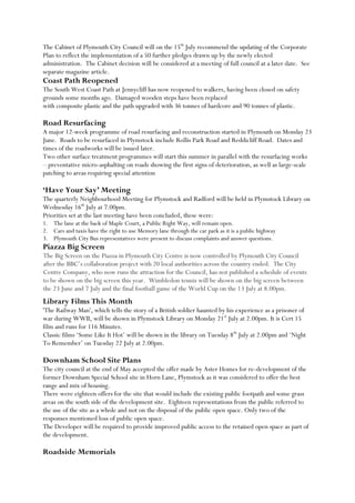 The Cabinet of Plymouth City Council will on the 15th
July recommend the updating of the Corporate
Plan to reflect the implementation of a 50 further pledges drawn up by the newly elected
administration. The Cabinet decision will be considered at a meeting of full council at a later date. See
separate magazine article.
Coast Path Reopened
The South West Coast Path at Jennycliff has now reopened to walkers, having been closed on safety
grounds some months ago. Damaged wooden steps have been replaced
with composite plastic and the path upgraded with 36 tonnes of hardcore and 90 tonnes of plastic.
Road Resurfacing
A major 12-week programme of road resurfacing and reconstruction started in Plymouth on Monday 23
June. Roads to be resurfaced in Plymstock include Rollis Park Road and Reddicliff Road. Dates and
times of the roadworks will be issued later.
Two other surface treatment programmes will start this summer in parallel with the resurfacing works
– preventative micro-asphalting on roads showing the first signs of deterioration, as well as large-scale
patching to areas requiring special attention
‘Have Your Say’ Meeting
The quarterly Neighbourhood Meeting for Plymstock and Radford will be held in Plymstock Library on
Wednesday 16th
July at 7.00pm.
Priorities set at the last meeting have been concluded, these were:
1. The lane at the back of Maple Court, a Public Right Way, will remain open.
2. Cars and taxis have the right to use Memory lane through the car park as it is a public highway
3. Plymouth City Bus representatives were present to discuss complaints and answer questions.
Piazza Big Screen
The Big Screen on the Piazza in Plymouth City Centre is now controlled by Plymouth City Council
after the BBC’s collaboration project with 20 local authorities across the country ended. The City
Centre Company, who now runs the attraction for the Council, has not published a schedule of events
to be shown on the big screen this year. Wimbledon tennis will be shown on the big screen between
the 23 June and 7 July and the final football game of the World Cup on the 13 July at 8.00pm.
Library Films This Month
'The Railway Man', which tells the story of a British soldier haunted by his experience as a prisoner of
war during WWII, will be shown in Plymstock Library on Monday 21st
July at 2.00pm. It is Cert 15
film and runs for 116 Minutes.
Classic films ‘Some Like It Hot’ will be shown in the library on Tuesday 8th
July at 2.00pm and ‘Night
To Remember’ on Tuesday 22 July at 2.00pm.
Downham School Site Plans
The city council at the end of May accepted the offer made by Aster Homes for re-development of the
former Downham Special School site in Horn Lane, Plymstock as it was considered to offer the best
range and mix of housing.
There were eighteen offers for the site that would include the existing public footpath and some grass
areas on the south side of the development site. Eighteen representations from the public referred to
the use of the site as a whole and not on the disposal of the public open space. Only two of the
responses mentioned loss of public open space.
The Developer will be required to provide improved public access to the retained open space as part of
the development.
Roadside Memorials
 
