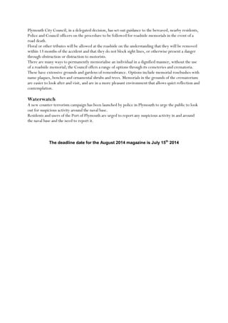 Plymouth City Council, in a delegated decision, has set out guidance to the bereaved, nearby residents,
Police and Council officers on the procedure to be followed for roadside memorials in the event of a
road death.
Floral or other tributes will be allowed at the roadside on the understanding that they will be removed
within 13 months of the accident and that they do not block sight lines, or otherwise present a danger
through obstruction or distraction to motorists.
There are many ways to permanently memorialise an individual in a dignified manner, without the use
of a roadside memorial; the Council offers a range of options through its cemeteries and crematoria.
These have extensive grounds and gardens of remembrance. Options include memorial rosebushes with
name plaques, benches and ornamental shrubs and trees. Memorials in the grounds of the crematorium
are easier to look after and visit, and are in a more pleasant environment that allows quiet reflection and
contemplation.
Waterwatch
A new counter-terrorism campaign has been launched by police in Plymouth to urge the public to look
out for suspicious activity around the naval base.
Residents and users of the Port of Plymouth are urged to report any suspicious activity in and around
the naval base and the need to report it.
The deadline date for the August 2014 magazine is July 15th
2014
 