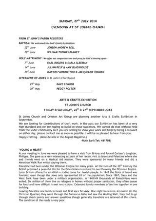 SUNDAY, 27th
JULY 2014
EVENSONG AT ST JOHN’S CHURCH
FROM ST JOHN’S PARISH REGISTERS
BAPTISM: We welcomed into God’s family by Baptism:
22nd
June JENSON ANDREW BELL
29th
June WILLIAM THOMAS BLAMEY
HOLY MATRIMONY: We offer our congratulations and pray for God’s blessing upon:-
7th
June KARL ROGERS & CARLA SLEEMAN
14th
June JULIAN RELF & AMY BLACKHOUSE
21st
June MARTIN FAIRBROTHER & JACQUELINE HOLDEN
INTERMENT OF ASHES in St John’s Churchyard
29th
May DAVE SYMONS
30th
May PEGGY FOSTER
_____________________
ARTS & CRAFTS EXHIBITION
ST JOHN’S CHURCH
FRIDAY & SATURDAY, 26th
& 27th
SEPTEMBER 2014
St Johns Church and Oreston Art Group are planning another Arts & Crafts Exhibition in
September.
We are looking for contributions of craft work. In the past our Exhibition has been of a very
high standard and we are hoping to build on those successes. We cannot do that without help
from the wider community so if you are willing to show your work and help by being a steward
on either day, please contact me as soon as possible. I will be so pleased to hear from you.
Happy crafting. (More details in the August Magazine.)
-Ruth Earl (Tel: 481708)
‘YOUNG @ HEART’
At our meeting in June we were pleased to have a visit from Briony and Roland Corbey’s daughter,
Philippa. She gave us a very interesting account of her recent visit to Israel and Palestine where she
and friends went on a Medical Aid Mission. They were sponsored by many friends and did a
Marathon Walk/Run whilst staying there.
Palestine had been under the Ottoman Empire for many years. At the turn of the 20th
Century the
British promised a peaceful life for the Palestinians in return for overthrowing the Ottoman Empire.
Later Britain offered to establish a stable home for Jewish people. In 1948 the State of Israel was
founded, even though the Jews only represented 6% of the population. Since 1967, Gaza and the
West Bank have been under a military organisation. In 1948/49 thousands of Palestinians were
exiled. Six million of them live as refugees in homes without proper sanitation, they often queue
for food and have difficult travel restrictions. Extended family members often live together in one
building.
Leaving Palestine one lands in Israel and first sees Tel Aviv. One night in eastern Jerusalem (in the
Christian Quarter) they went through the Damascus Gate and saw the Wailing Wall, they had to go
through check points and answer questions though generally travellers are relieved of this chore.
The condition of the roads is very poor.
 