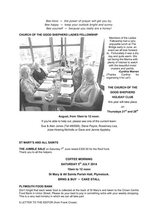 Bee-lieve ~ the power of prayer will get you by.
Bee happy ~ keep your outlook bright and sunny.
Bee yourself ~ because you really are a honey!
CHURCH OF THE GOOD SHEPHERD LADIES FELLOWSHIP
Members of the Ladies
Fellowship had a very
enjoyable lunch at The
Bridge early in June, an
event we all look forward
to. Fortunately it was a dry
day and quite warm. We
sat facing the Marina with
plenty of interest to watch
with the beautiful motor
cruisers and yachts.
-Cynthia Warren
(Thanks Cynthia for
organising it for us!!)
THE CHURCH OF THE
GOOD SHEPHERD
HOLIDAY CLUB
this year will take place
on
Thursdays 21st
and 28th
August, from 10am to 12 noon.
If you're able to help out, please see one of the current team:
Sue & Alan Jones (Tel 480568), Steve Payne, Rosemary Lea,
Josie Howing-Nicholls or Dave and Jennie Appleby.
ST MARY’S AND ALL SAINTS
THE JUMBLE SALE on Saturday 7
th
June raised £300.50 for the Roof fund.
Thank you to all the helpers.
COFFEE MORNING
SATURDAY 5th
JULY 2014
10am to 12 noon
St Mary & All Saints Parish Hall, Plymstock.
BRNG & BUY ~ CAKE STALL
PLYMOUTH FOOD BANK
Don’t forget that each week food is collected at the back of St Mary’s and taken to the Crown Centre
Food Bank in Union Street. Please do your best to pop in something extra with your weekly shopping.
This is a very real ministry in which we can all take part.
A LETTER TO THE EDITOR (from Frank Crowe)
 