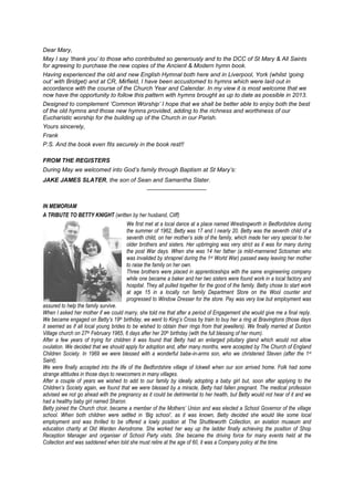Dear Mary,
May I say ‘thank you’ to those who contributed so generously and to the DCC of St Mary & All Saints
for agreeing to purchase the new copies of the Ancient & Modern hymn book.
Having experienced the old and new English Hymnal both here and in Liverpool, York (whilst ‘going
out’ with Bridget) and at CR, Mirfield, I have been accustomed to hymns which were laid out in
accordance with the course of the Church Year and Calendar. In my view it is most welcome that we
now have the opportunity to follow this pattern with hymns brought as up to date as possible in 2013.
Designed to complement ‘Common Worship’ I hope that we shall be better able to enjoy both the best
of the old hymns and those new hymns provided, adding to the richness and worthiness of our
Eucharistic worship for the building up of the Church in our Parish.
Yours sincerely,
Frank
P.S. And the book even fits securely in the book rest!!
FROM THE REGISTERS
During May we welcomed into God’s family through Baptism at St Mary’s:
JAKE JAMES SLATER, the son of Sean and Samantha Slater.
__________________
IN MEMORIAM
A TRIBUTE TO BETTY KNIGHT (written by her husband, Cliff)
We first met at a local dance at a place named Wrestingworth in Bedfordshire during
the summer of 1962, Betty was 17 and I nearly 20. Betty was the seventh child of a
seventh child, on her mother’s side of the family, which made her very special to her
older brothers and sisters. Her upbringing was very strict as it was for many during
the post War days. When she was 14 her father (a mild-mannered Sctosman who
was invalided by shrapnel during the 1st World War) passed away leaving her mother
to raise the family on her own.
Three brothers were placed in apprenticeships with the same engineering company
while one became a baker and her two sisters were found work in a local factory and
hospital. They all pulled together for the good of the family. Betty chose to start work
at age 15 in a locally run family Department Store on the Wool counter and
progressed to Window Dresser for the store. Pay was very low but employment was
assured to help the family survive.
When I asked her mother if we could marry, she told me that after a period of Engagement she would give me a final reply.
We became engaged on Betty’s 19th birthday, we went to King’s Cross by train to buy her a ring at Bravingtons (those days
it seemed as if all local young brides to be wished to obtain their rings from that jewellers). We finally married at Dunton
Village church on 27th February 1965, 6 days after her 20th birthday (with the full blessing of her mum).
After a few years of trying for children it was found that Betty had an enlarged pituitary gland which would not allow
ovulation. We decided that we should apply for adoption and, after many months, were accepted by The Church of England
Children Society. In 1969 we were blessed with a wonderful babe-in-arms son, who we christened Steven (after the 1st
Saint).
We were finally accepted into the life of the Bedfordshire village of Ickwell when our son arrived home. Folk had some
strange attitudes in those days to newcomers in many villages.
After a couple of years we wished to add to our family by ideally adopting a baby girl but, soon after applying to the
Children’s Society again, we found that we were blessed by a miracle, Betty had fallen pregnant. The medical profession
advised we not go ahead with the pregnancy as it could be detrimental to her health, but Betty would not hear of it and we
had a healthy baby girl named Sharon.
Betty joined the Church choir, became a member of the Mothers’ Union and was elected a School Governor of the village
school. When both children were settled in ‘Big school’, as it was known, Betty decided she would like some local
employment and was thrilled to be offered a lowly position at The Shuttleworth Collection, an aviation museum and
education charity at Old Warden Aerodrome. She worked her way up the ladder finally achieving the position of Shop
Reception Manager and organiser of School Party visits. She became the driving force for many events held at the
Collection and was saddened when told she must retire at the age of 60, it was a Company policy at the time.
 