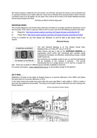 We involved ourselves in village life even more and then, out of the blue, were given the chance to move to Plymstock due
to a generous inheritance by our relation. Betty and I moved into our Plymstock home during the Easter of 2008. It has been
a wonderful 6 years of our life together, the only regret I have is that we did not make it to the Golden Wedding Anniversary
that was being arranged by the family.
God bless you Betty for all these happy years.
DIOCESAN NEWS
The monthly Magazine and Prayer Diary (Diocese of Exeter) is no longer printed for distribution round
the churches. If you want a copy you need to print out your own from the following diocese web-sites.
a) Magazine: http://www.exeter.anglican.org/index.cfm?page=diocese.content&cmid=34
b) Prayer Diary: http://www.exeter.anglican.org/index.cfm?page=diocese.content&cmid=4663
If this is a problem for you then please ask. Between us we’ll be able to get copies made if you
require.
-Richard Harvey
The next General Meeting is at The Staddy Social Club,
Staddiscombe, on Friday 25
th
July at 10.30 am.
Helen Pearce will give a talk on the SHEKINAH MISSION, an
organisation which works with individuals with complex needs
including the homeless, ex-offenders, alcohol/drug misuse, mental
health issues etc.
Non-members are cordially invited to join us and full membership
will be available at the meeting if required. The annual
membership fee for a single person is £15, and for a couple it is
£28. There are currently 21 different group activities available to everyone.
For further information:- www.u3aplymstock.org.uk or phone Mary Hough 01752 863372.
AS IT WAS . . .
Reflections of boats on the water at Oreston Quay on a summer afternoon in the 1960’s and below
the same spot on a summer afternoon in 2014.
In the lower picture the boats have gone after the quay was filled in with rubble in 1963 to create a
park and new waterfront promenade. The King’s Arms public house is still there but new housing now
stands beside it.
(Photos submitted by Graham Bulley)
 