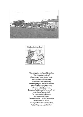 The computer swallowed Grandma,
Yes, honestly it’s true!
She pressed ‘control’ and ‘enter’
And disappeared from view.
It devoured her completely,
The thought just makes me squirm,
She must have caught a virus
Or been eaten by a worm.
I’ve searched through the recycle bin
And files of every kind;
I’ve even used the Internet
But nothing did I find.
In desperation, I asked Mr Google
My searches to refine.
The reply from him was negative,
Not a thing was found ‘online’.
 