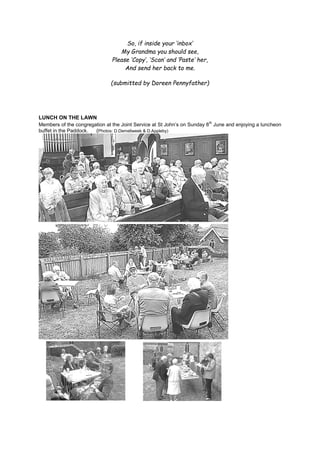 So, if inside your ‘inbox’
My Grandma you should see,
Please ‘Copy’, ‘Scan’ and ‘Paste’ her,
And send her back to me.
(submitted by Doreen Pennyfather)
LUNCH ON THE LAWN
Members of the congregation at the Joint Service at St John’s on Sunday 8th
June and enjoying a luncheon
buffet in the Paddock. (Photos: D.Demellweek & D.Appleby)
 