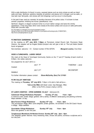With a wide distribution it’s found in sunny, exposed places such as rocky shores as well as inland
walls and trees. Xanthoria parietina tolerates air pollution and places rich in nitrogen such as walls, or
tree bark near farmyards, and stones with bird droppings such as occur in churchyards.
In the past it was used as a remedy for jaundice because of its yellow colour. It is known to have
antiviral properties inhibiting the human parainfluenza virus.
Xanthorai elegans or elegant sunburst lichen is a much darker orange and lacks the wrinkly
appearance. It has long lobes which stick closely to the stone surface and occurs on walls particularly
those with concrete caps.
For information on managing churchyard grassland contact:
Caring for God’s Acre, the conservation charityfor churchyards and burialgrounds, 01588 673041,
http://www.caringforgodsacre.org.uk/
PLYMSTOCK GARDENING SOCIETY
At the meeting on 27th July 2015, 7.30pm at Plymstock United Church Hall, Plymstock Road,
Oreston, the speaker will be Angela Dodds-Compton who will give a talk on ‘The Lost Italian Garden
found at Ipplepen’.
Non-members welcome ~ £1. Contact number 01752 407578. -Margaret Lowles, Vice Chair
HOOE & TURNCHAPEL LADIES GROUP
We meet at the Hooe & Turnchapel Community Centre on the 1st and 3rd Tuesday of each month at
8.00pm. ALL ladies welcome.
Our programme for JULY 2015 is:-
JULY 7th ‘FABERGE’ – Janet
Cowlard
JULY 21st DEVONPORT
RAMBLE
For further information please contact: -Diane McCarthy (Sec) Tel: 311931
PLYM VALLEY HERITAGE
The meeting on Thursday, 16th July 2015, 7.30pm in St John’s Hall will be a:-
Talk on the RNLI with David Lister, Ops Manager, RNLI
(RNLI is the PVH’s chosen charity in 2015)
ST LUKE’S HOSPICE ~ OPEN GARDENS IN JULY Admission £5.
Colebrook Village Walkabout, Plympton Sunday, 5th July 11am – 4pm
A chance to view private village gardens with a variety of different landscaping and planting schemes.
Maps available on day.
Bere Ferrers Village Walkabout Sunday 12th July 11am – 4pm
This picturesque village offers some delightful private gardens. Art exhibition in the Old Coach House
in village. Maps available.
Gunnislake Village Walkabout Sunday 19th July 11am – 4pm
More new gardens to visit this year.
Tanglewood, Membland, Nr Newton Ferrers Sunday 26th July 2pm – 6pm
This delightful garden features many interesting trees, shrubs and plants, numerous sculptures and a
koi carp pool.
 