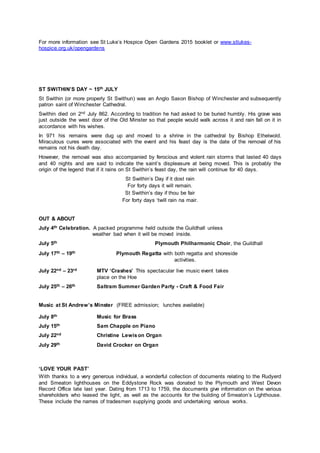 For more information see St Luke’s Hospice Open Gardens 2015 booklet or www.stlukes-
hospice.org.uk/opengardens
ST SWITHIN’S DAY ~ 15th JULY
St Swithin (or more properly St Swithun) was an Anglo Saxon Bishop of Winchester and subsequently
patron saint of Winchester Cathedral.
Swithin died on 2nd July 862. According to tradition he had asked to be buried humbly. His grave was
just outside the west door of the Old Minster so that people would walk across it and rain fall on it in
accordance with his wishes.
In 971 his remains were dug up and moved to a shrine in the cathedral by Bishop Ethelwold.
Miraculous cures were associated with the event and his feast day is the date of the removal of his
remains not his death day.
However, the removal was also accompanied by ferocious and violent rain storms that lasted 40 days
and 40 nights and are said to indicate the saint’s displeasure at being moved. This is probably the
origin of the legend that if it rains on St Swithin’s feast day, the rain will continue for 40 days.
St Swithin’s Day if it dost rain
For forty days it will remain.
St Swithin’s day if thou be fair
For forty days ‘twill rain na mair.
OUT & ABOUT
July 4th Celebration. A packed programme held outside the Guildhall unless
weather bad when it will be moved inside.
July 5th Plymouth Philharmonic Choir, the Guildhall
July 17th – 19th Plymouth Regatta with both regatta and shoreside
activities.
July 22nd – 23rd MTV ‘Crashes’ This spectacular live music event takes
place on the Hoe
July 25th – 26th Saltram Summer Garden Party - Craft & Food Fair
Music at St Andrew’s Minster (FREE admission; lunches available)
July 8th Music for Brass
July 15th Sam Chapple on Piano
July 22nd Christine Lewison Organ
July 29th David Crocker on Organ
‘LOVE YOUR PAST’
With thanks to a very generous individual, a wonderful collection of documents relating to the Rudyerd
and Smeaton lighthouses on the Eddystone Rock was donated to the Plymouth and West Devon
Record Office late last year. Dating from 1713 to 1759, the documents give information on the various
shareholders who leased the light, as well as the accounts for the building of Smeaton’s Lighthouse.
These include the names of tradesmen supplying goods and undertaking various works.
 
