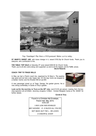 Top: Turnchapel Pier from a 1910 postcard. Below as it is today.
ST MARY’S SWEET JAR, with loose change in it, raised £155.33p for Church funds. Thank you to
everyone who contributed to this.
THE TABLE TOP SALE on Saturday 6th June raised £450.00 for Church funds.
Thank you to all who came along and supported us and to all the helpers and for Raffle prizes.
-David Roberts
COACH TRIP TO TRAGO MILLS
In May we had a Parish coach trip, organised by St Mary’s. The weather
was good and we had a very happy day. On the way home we stopped at
a Garden Centre and the Woollen Mill at Lee Mill.
A new passenger joined us at Trago, George, the garden gnome. He is
now sitting comfortably in Carole & Tony’s garden.
Look out for the next trip, to Truro on the 29th July, cost £14.50 per person. Leaving from the bus
stop opposite Lidl at 9.00am, returning at approx 5.00pm. Contact Margaret Ayres on Tel: 404481 for
further details.
Carole & Tony
Found in a Christian Aid Envelope,
Parish Hall, May 2015.
‘SHALOM’
I AM A JEW AND DISABLED.
MAY HASHEM - G - D BLESS ALL YOU DO.
NOT MUCH BUT THE L - RD LOVES
A CHEERFUL GIVER
 