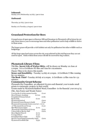Inbound:
Sunday 26 to Wednesday 29 July, 7pm to 6am
Outbound:
Thursday 30 July,7pm to 6am
Sunday 2 to Tuesday 4 August, 7pm to 6am
Grassland Protection for Bees
Grassed areas of open space at Burrow Hill and Dunstone in Plymstock will in future be cut
only three times a year to encourage bees and other pollinators and to help wildlife to thrive
in these areas.
The longer grass will provide a rich habitat not only for pollinators but other wildlife such as
hedgehogs.
All the large open land areas across the city were selected in this trial because they are not
used for sport. Paths within these areas will still be mowed for dog walkers.
Plymstock Library Films
The film, Secret Life of Walter Mitty, will be shown on Monday 20 June at
2.00pm. It is a Certificate PG film and runs for 109 minutes.
Classic Films to be shown this month:
Sense and Sensibility - Tuesday 14 July at 2.00pm. A Certificate U film running
for 131 minutes.
The Book Thief - Tuesday 28 July at 2.00pm. A Certificate 12 film runs for 131
minutes.
Community Grant Scheme
Plymouth City Councillors are allocated £3,500 each financial year tomake small
grants to community projects in their wards.
Grants made by Plymstock Radford Ward, Councillors in the financial year 2014/15.
Cllrs. Ken Foster and Wendy Foster:
Y ou Can Do It Achievement Awards £100
Hooe Primary Academy £1700
Pomphlett Primary School £180
Bowls Club £100
Plymstock Festival £300
Plymstock Towns Women’s Guild £140
Plymstock Community Centre over 60’s £170
2nd Plymstock Scout Group £120
Old Wharf Association £170
Plymstock United Church Group £250
Vision Café at Morley Hall £200
Hooe Baptist Church £170
Y oung at Heart £150
Pomphlett Dance Club £300
Hooe & Turnchapel Community Assoc. £200
Plymstock Football Club £350
 