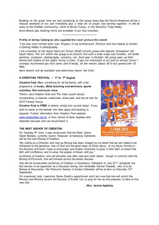 Building on the great time we had socialising at the recent Away Day the Parish Weekend will be a
relaxed weekend of fun and friendship plus a little bit of prayer and worship together. It will be
away at the Sheldon Community, north of Bovey Tracey, in the beautiful Teign Valley.
More details plus booking forms are available in our four churches.
________________________
Profile of Ashley Sodergren who supplied the cover picture this month
"I am now semi-retired after over 50 years in my Architectural Practice and now hoping to further
a lifelong hobby in photography.
I am a member of the South Hams Art Forum (SHAF) an arts group who operate throughout the
South Hams. The 'art' within the group is an eclectic mix with a wide range and includes, all media
painting, sculpture, photography, ceramics, etc. Each year in October the group open up their
homes and studios to the public (entry is free). If you are interested in art and its various forms I
strongly recommend you visit some, and if hardy, all the venues (about 50 in all) spread over 10
days.
More details will be available and advertised nearer the time".
A CHRISTIAN FESTIVAL ~ 1st to 7th August
Creation Fest offers something for all the family, with a full
programme of music, Bible teaching and seminars, sports
activities, film and much more.
There’s also Creation Kids and The Tube (youth venue)
incorporating a massive undercover skate park, and the all new for
2015 Fitness Venue.
Creation Fest is FREE to attend, simply turn up and enjoy! If you
wish to camp on the festival site, fees apply and booking is
required. Further information from Creation Fest website:
www.creationfest.org.uk or from Jennie & Dave Appleby who
attended last year and can recommend it.
THE NEXT BISHOP OF CREDITON
On Tuesday 9th June, it was announced that the Revd. Dame
Sarah Mullally, currently Canon Treasurer at Salisbury Cathedral,
will be the next Bishop of Crediton.
“My calling as a Christian and now as Bishop has been shaped by my belief that we are called to be
witnesses to the generous love of God and the good news of Christ Jesus. In my future ministry in
the Diocese of Exeter I hope to encourage and enable Christians to grow in their faith, to share that
faith with confidence and to serve the people of Devon with joy.”
As Bishop of Crediton, she will primarily look after east and north Devon, though in common with the
Bishop of Plymouth, she will minister across the whole diocese.
She will be consecrated as Bishop of Crediton in Canterbury Cathedral on July 22nd, alongside the
first woman to be appointed as a diocesan bishop, the Venerable Rachel Treweek, who is to be
Bishop of Gloucester. Her Welcome Service in Exeter Cathedral will be at 4pm on Saturday 12th
September.
On a personal note, I welcome Dame Sarah’s appointment and I am sure that she will enrich the
Mission and Ministry across the Diocese of Exeter. Let us pray for her as she prepares to take on this
new role.
-Rev. Jennie Appleby
 