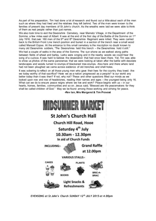 As part of his preparation, Tim had done a lot of research and found out a little about each of the men
such as where they had lived and the relatives they left behind. Two of the men were known to the
families of present day members of St John’s church. As the wreaths were laid we were able to think
of them as real people rather than just names.
We also took time to visit the Devonshire Cemetery, near Mametz Village, in the Department of the
Somme, a few miles east of Albert. It was at the end of the first day of the Battle of the Somme on 1st
July 1916, that over 160 men of the 9th and 8th Devonshire Regiment were killed. They were carried
back to the British Front Line trench position and buried in a section of the trench near a small wood
called Mansell Copse. At the entrance to this small cemetery is the inscription no doubt known to
many old Devonshire soldiers, “The Devonshires held this trench – the Devonshires hold it still.”
We had a couple of walks in the area of the Somme. The sun shone as we walked along paths
between fields of wheat and barley. Larks were singing and in the nearby woods we could hear the
song of a cuckoo. It was hard to believe the devastation that had once been there. Yet, Tim was able
to show us photos of the same panoramas that we were looking at taken after the battle with desolate
landscapes and woods turned to stumps of blackened tree-stumps. Also here and there where land
had not been ploughed we came across evidence of old trenches and shell holes.
It was sobering to reflect on all those young men who gave their lives for the country they loved. Are
we today worthy of that sacrifice? Have we as a nation progressed as a people? Is our world any
better today than it was then? If not, why not? These and other questions filled our minds as we
looked upon row and row of headstones, reading their names and ages – the youngest being only 16.
What can we do to ensure peace reigns where we live and work? Peace begins with us – in our
hearts, homes, families, communities and so on. Jesus said, “Blessed are the peacemakers for they
shall be called children of God.” May we be found among those working and striving for peace.
-Rev Ian, Mrs Margaret & Tim Provost
EVENSONG at St John’s Church SUNDAY 12th
JULY 2015 at 4.00pm
 