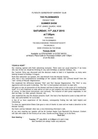PLYMOUTH BARBERSHOP HARMONY CLUB
THE PILGRIMAIRES
PRESENT THEIR
SUMMER SHOW
AT ST. JOHN’S CHURCH, HOOE
on
SATURDAY, 11th
JULY 2015
at 7.00pm
FEATURING
THE PILGRIMAIRES
THE ANGLO-BAVARIAN FRIENDSHIP SOCIETY
THE BRUNELS
DAVID STEVENS ON THE ORGAN
Tickets £8.00
Available on 07531675991 or 01752 340151,
at Hooe’s Place Café on Thursdays 9.00am until 1.00pm
or on the door.
YOUNG @ HEART’
Our meeting opened with Ruth welcoming everyone. There were our usual enquiries if we knew
who was ill that we should be thinking of; any June birthdays or planned holidays, etc.
Our Summer Party was discussed and the decision made to hold it in September as many were
looking forward to holidays in August.
Ruth then welcomed our speaker, Mrs Jean Mintoft from the Macular Society.
Jean had a very comprehensive knowledge of her subject indeed, she suffered herself from the
‘wet’ variety of Macular Degeneration.
She explained the difference between ‘Wet’ and ‘Dry’ Macular Degeneration. The ‘Wet’ is very
aggressive and very quick to develop. The ‘Dry’ is more gradual and easier to cope with.
She gave us tips on prevention of the disease and how to deal with it in the event of it manifesting
itself. It is very important to seek advice as soon as one suspects the start of the disease and then,
of course, to take given instructions very seriously. The inclusion of dark green vegetables in the
diet can help, i.e. kale, spinach, broccoli, etc.
Jean explained the way the disease presents itself. She had a few illustrative cards to help with her
talk, also some leaflets for us to take.
A few of us have experience of the disease, consequently finding the talk both helpful and
interesting.
To show our appreciation Eileen Cole gave a vote of thanks to Jean and we made a donation to the
Macular Society.
Our hymn and tea followed what was a very interesting afternoon’s talk.
At our next meeting our speaker will be Mr Graham Naylor from Plymouth City Museum. Graham
will talk with slides on the history of our area. Sounds exciting! Please try to be there.
-Ruth Earl
Next Meeting ~
Tuesday, 7th
July 2015, at 2.00pm in St John’s Hall.
New members are always made very welcome.
 