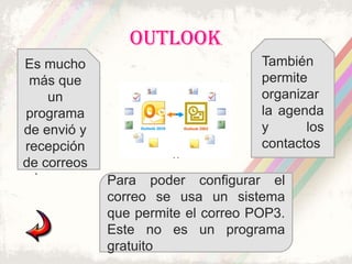 OUTLOOK
Es mucho                            También
 más que                            permite
    un                              organizar
programa                            la agenda
de envió y                          y      los
recepción                           contactos
                      ..
de correos
  .
             Para poder configurar el
             correo se usa un sistema
             que permite el correo POP3.
             Este no es un programa
             gratuito
 