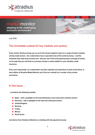 marketmonitor
adapting to the challenging
economic environment


  July 2009



  The immediate outlook for key markets and sectors

  Every month, Atradius brings you an up to the minute snapshot report on a range of export markets
  and key trade sectors. Our underwriters have a specialist view of the world economy – and the
  industries that make that economy tick - that you won’t find in the general press coverage of events,
  so we hope that you will find our summary reviews a useful addition to your Atradius credit
  insurance.


  Even more importantly, our underwriters use their expertise and experience to look to the future. In
  each edition of Atradius Market Monitor you’ll find our outlook for a number of key market
  economies.




  In this issue…

  …we feature the following markets:


         Spain – with a spotlight on the food distribution and construction industry sectors
         Germany – with a spotlight on the food and chemicals sectors
         United Kingdom
         Slovenia
         Turkey
         Mexico
         South Korea


  and advice from Atradius Collections on dealing with late payment excuses



                                                    1
 
