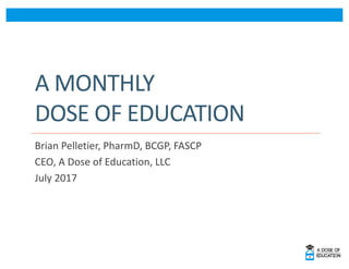 A	MONTHLY	
DOSE	OF	EDUCATION
Brian	Pelletier,	PharmD,	BCGP,	FASCP
CEO,	A	Dose	of	Education,	LLC
July	2017
 