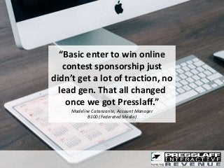 “Basic enter to win online
contest sponsorship just
didn’t get a lot of traction, no
lead gen. That all changed
once we got Presslaff.”
Madeline Catanzarite, Account Manager
B100 (Federated Media)
 