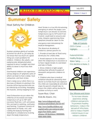 July 2012
                   KIDS BE AWARE, INC.                                                  Volume 1, Issue 4



 Summer Safety
Heat Safety for Children
                                        Heat Stroke is a true life-threatening
                                        emergency in which the body’s core
                                        temperature can elevate to extreme
                                        temperatures (up to 107º) and if not
                                        treated, could lead to seizures and
                                        coma. Anyone experiencing these
                                        symptoms should be taken to the
                                        emergency room immediately for                 Table of Contents
                                        medical management.
                                                                                 CEO’s Corner ...............2
                                        The American Academy of
                                                                                 Highlights .........................2
                                        Pediatrics advises parents to:
Summer promises plenty of outside
activities for all of us, yet many do   1. Provide at least 8oz of fluid every
not know that too much of a good        30 minutes for a 90-lb child.            Featured Articles:
thing can create problems for           2. Avoid exposure to the outdoors        Healthy Recipes..............3
children. Children, like adults, can    when the temperature is excessive or
easily become dehydrated when
                                                                                 Water Safety...................4
                                        to have regular breaks to cool down
exposed to direct sunlight and their    and take in fluids.                      First Aid Kits in Home..5
ability to sweat is much less than
adults.                                 3. Dress children in light-weight
                                        clothing that affords freedom of
Overheated children can experience      movement and permits children to
various degrees of symptoms some of     sweat.
which can lead to heat cramps, heat
exhaustion, and heat stroke.            4. Children who have a medical
                                        condition should be advised by their
Heat cramps occur when there is a       doctor as to how much sun exposure
decrease of blood circulating in the    the child can reasonably do and what
muscles (often leg muscles) and can     steps the parents should take to
be relieved by stretching, massaging    ensure the child’s safety during the
the muscles, and by stopping to rest.   outdoor activity or event.

                                        Susan Ruiz, Chair                        Our Mission and Vision
Heat Exhaustion occurs when the
                                        Kids Be Aware, Inc.                        To increase disease
child has an increased core body
                                                                                     awareness among
temperature of up to 104º with
excessive fluid loss. Left untreated,   http://www.kidsgrowth.com/                children and parents;
this can lead to vomiting, confusion,   resources/articledetail.cfm?id=647         To promote healthy
and fainting. Treatment consists of:    http://www.healthychildren.org/           behaviors, reduce the
replacement of fluids, rest, and        english/safety-prevention/at-play/        spread of infections,
cooling the body by fanning the                                                   and to reduce health-
                                        pages/Sun-Safety.aspx?
individual in a shaded area to bring                                               related issues in our
down the body temperature.
                                        nfstatus=401&nftoken=00000000-
                                                                                    nation’s children.
                                        0000-0000-0000-
 