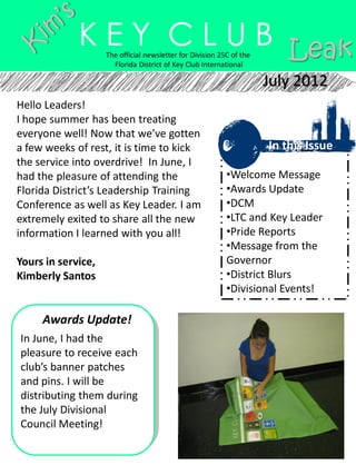 K E Y C L U B Leak
                    The official newsletter for Division 25C of the
                      Florida District of Key Club International

                                                                      July 2012
Hello Leaders!
I hope summer has been treating
everyone well! Now that we’ve gotten
a few weeks of rest, it is time to kick                               In this Issue
the service into overdrive! In June, I
had the pleasure of attending the                          •Welcome Message
Florida District’s Leadership Training                     •Awards Update
Conference as well as Key Leader. I am                     •DCM
extremely exited to share all the new                      •LTC and Key Leader
information I learned with you all!                        •Pride Reports
                                                           •Message from the
Yours in service,                                          Governor
Kimberly Santos                                            •District Blurs
                                                           •Divisional Events!

     Awards Update!
In June, I had the
pleasure to receive each
club’s banner patches
and pins. I will be
distributing them during
the July Divisional
Council Meeting!
 